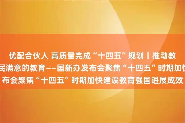优配合伙人 高质量完成“十四五”规划丨推动教育高质量发展 办好人民满意的教育——国新办发布会聚焦“十四五”时期加快建设教育强国进展成效