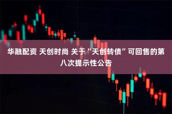 华融配资 天创时尚 关于“天创转债”可回售的第八次提示性公告
