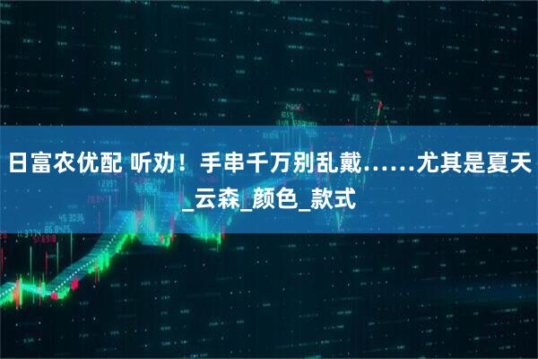 日富农优配 听劝！手串千万别乱戴……尤其是夏天_云森_颜色_款式