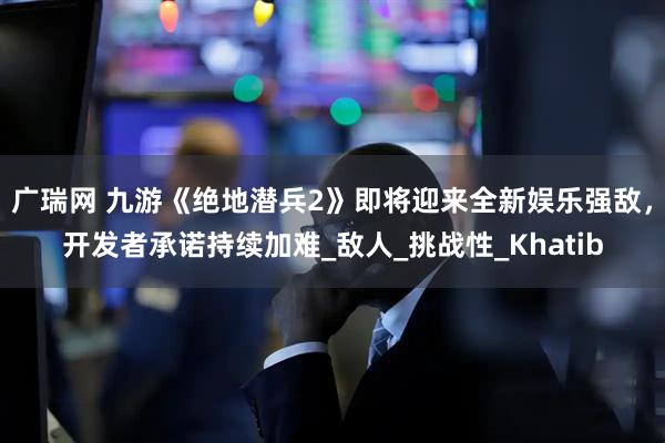 广瑞网 九游《绝地潜兵2》即将迎来全新娱乐强敌，开发者承诺持续加难_敌人_挑战性_Khatib