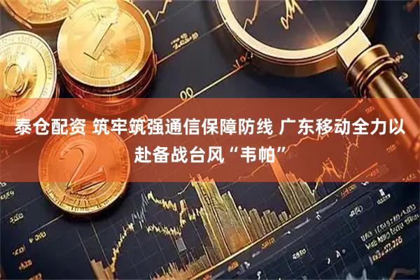 泰仓配资 筑牢筑强通信保障防线 广东移动全力以赴备战台风“韦帕”