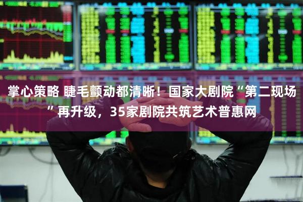 掌心策略 睫毛颤动都清晰！国家大剧院“第二现场”再升级，35家剧院共筑艺术普惠网