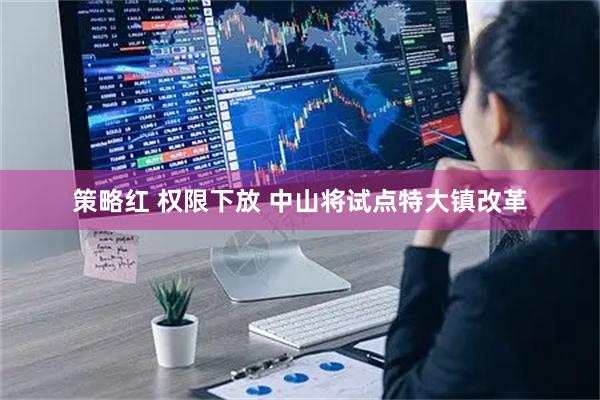 策略红 权限下放 中山将试点特大镇改革