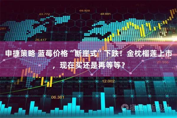 申捷策略 蓝莓价格“断崖式”下跌！金枕榴莲上市，现在买还是再等等？