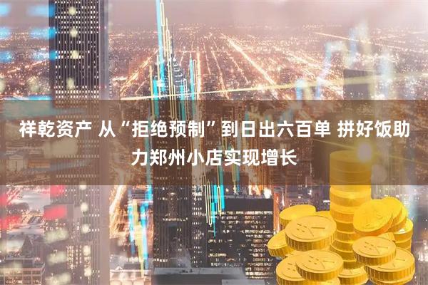 祥乾资产 从“拒绝预制”到日出六百单 拼好饭助力郑州小店实现增长