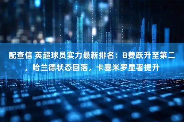 配查信 英超球员实力最新排名：B费跃升至第二，哈兰德状态回落，卡塞米罗显著提升