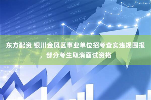 东方配资 银川金凤区事业单位招考查实违规围报，部分考生取消面试资格