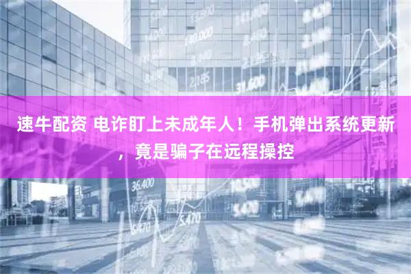 速牛配资 电诈盯上未成年人！手机弹出系统更新，竟是骗子在远程操控