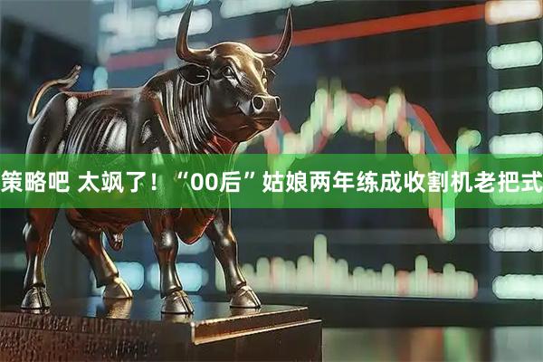 策略吧 太飒了！“00后”姑娘两年练成收割机老把式