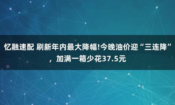 忆融速配 刷新年内最大降幅!今晚油价迎“三连降”，加满一箱少花37.5元